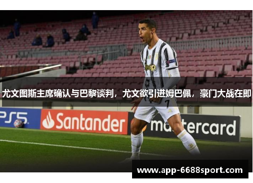 尤文图斯主席确认与巴黎谈判，尤文欲引进姆巴佩，豪门大战在即