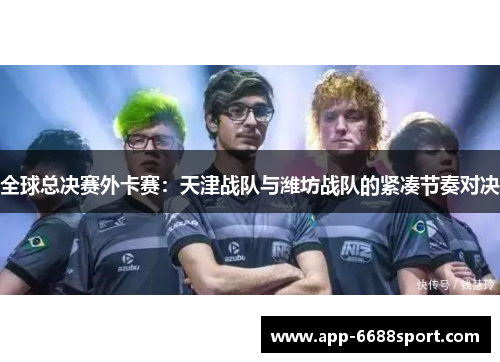 全球总决赛外卡赛：天津战队与潍坊战队的紧凑节奏对决